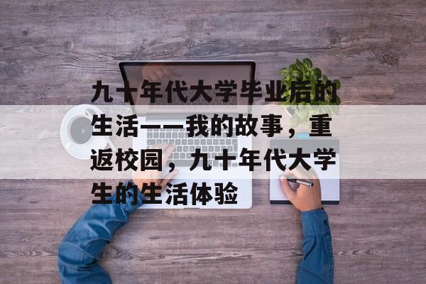 九十年代大学毕业后的生活——我的故事,重返校园,九十年代大学生的生活体验 九十年代大学毕业后的生活——我的故事,重返校园,九十年代大学生的生活体验