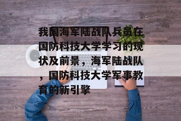 我国海军陆战队兵员在国防科技大学学习的现状及前景,海军陆战队,国防科技大学军事教育的新引擎 我国海军陆战队兵员在国防科技大学学习的现状及前景,海军陆战队,国防科技大学军事教育的新引擎