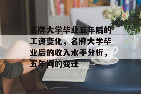 名牌大学毕业五年后的工资变化,名牌大学毕业后的收入水平分析,五年间的变迁 名牌大学毕业五年后的工资变化,名牌大学毕业后的收入水平分析,五年间的变迁
