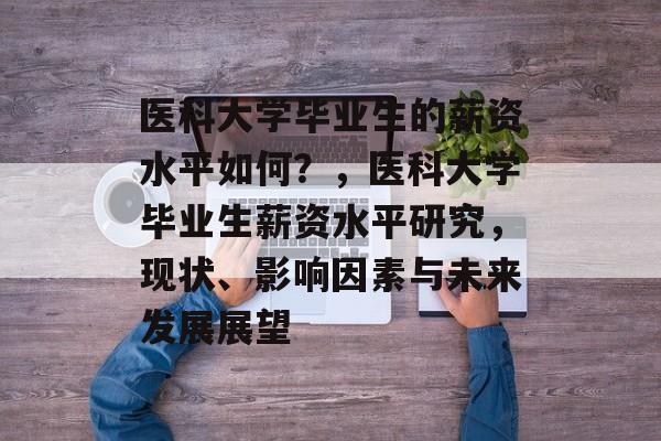 医科大学毕业生的薪资水平如何？，医科大学毕业生薪资水平研究，现状、影响因素与未来发展展望