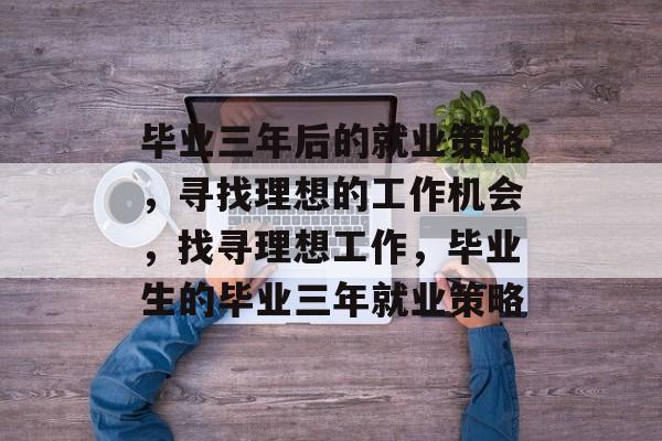 毕业三年后的就业策略，寻找理想的工作机会，找寻理想工作，毕业生的毕业三年就业策略