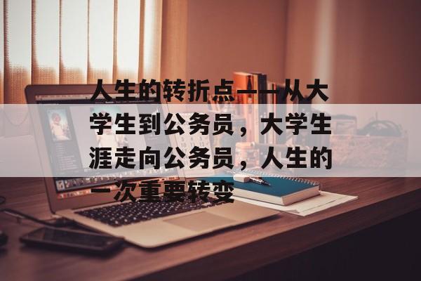 人生的转折点——从大学生到公务员,大学生涯走向公务员,人生的一次重要转变 人生的转折点——从大学生到公务员,大学生涯走向公务员,人生的一次重要转变