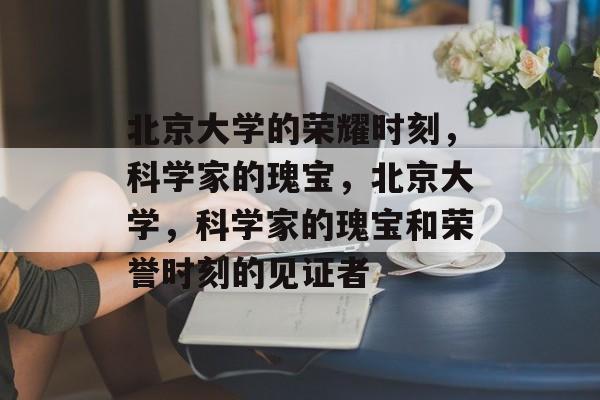 北京大学的荣耀时刻，科学家的瑰宝，北京大学，科学家的瑰宝和荣誉时刻的见证者