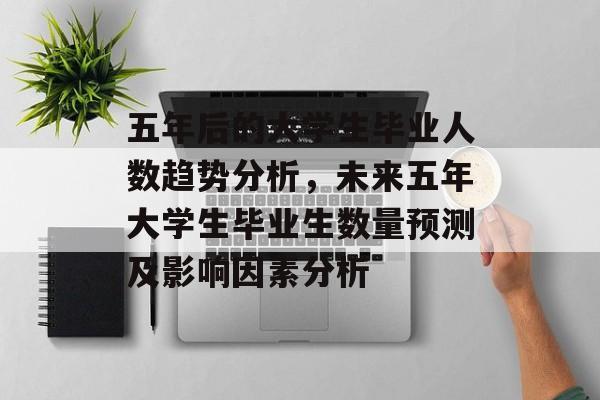 五年后的大学生毕业人数趋势分析，未来五年大学生毕业生数量预测及影响因素分析