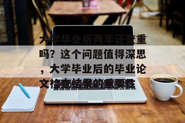 大学毕业后两年还查重吗？这个问题值得深思，大学毕业后的毕业论文检查结果的重要性
