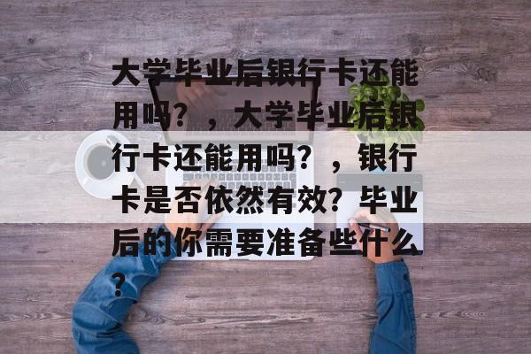 大学毕业后银行卡还能用吗？，大学毕业后银行卡还能用吗？，银行卡是否依然有效？毕业后的你需要准备些什么？