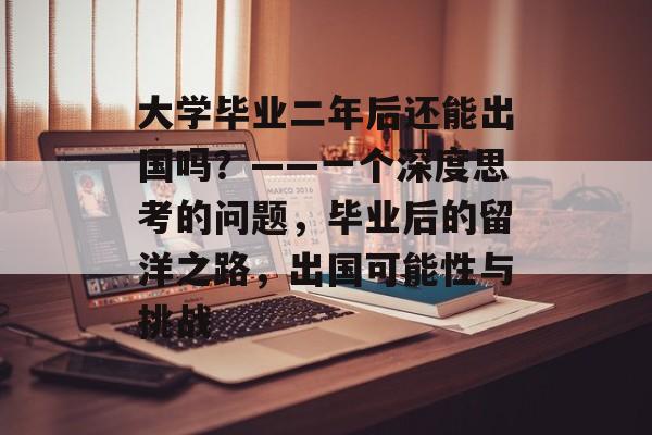 大学毕业二年后还能出国吗？——一个深度思考的问题，毕业后的留洋之路，出国可能性与挑战