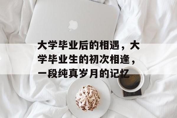大学毕业后的相遇,大学毕业生的初次相逢,一段纯真岁月的记忆 大学毕业后的相遇,大学毕业生的初次相逢,一段纯真岁月的记忆