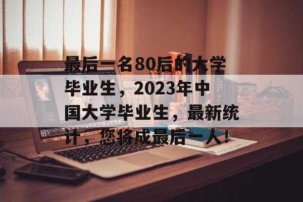 最后一名80后的大学毕业生,2023年中国大学毕业生,最新统计,您将成最后一人! 最后一名80后的大学毕业生,2023年中国大学毕业生,最新统计,您将成最后一人!