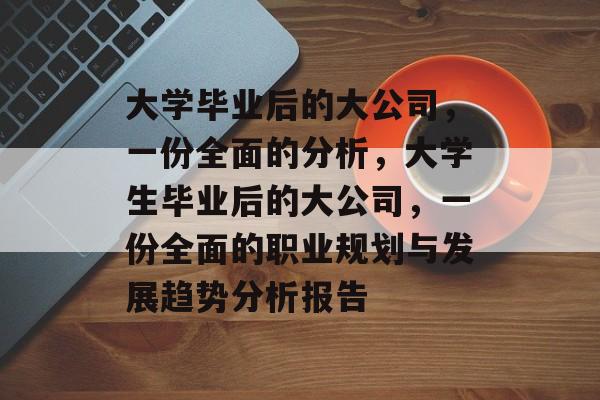 大学毕业后的大公司,一份全面的分析,大学生毕业后的大公司,一份全面的职业规划与发展趋势分析报告 大学毕业后的大公司,一份全面的分析,大学生毕业后的大公司,一份全面的职业规划与发展趋势分析报告
