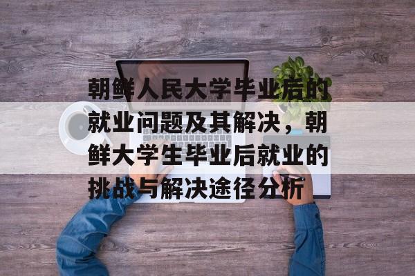 朝鲜人民大学毕业后的就业问题及其解决，朝鲜大学生毕业后就业的挑战与解决途径分析