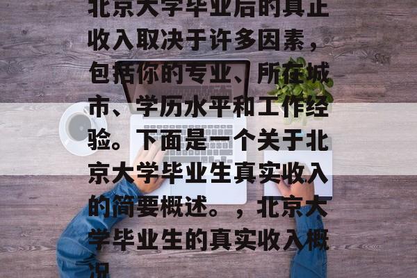 北京大学毕业后的真正收入取决于许多因素，包括你的专业、所在城市、学历水平和工作经验。下面是一个关于北京大学毕业生真实收入的简要概述。，北京大学毕业生的真实收入概况