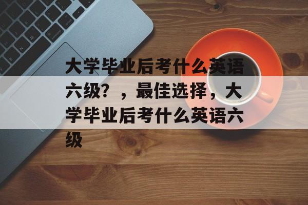 大学毕业后考什么英语六级？，最佳选择，大学毕业后考什么英语六级