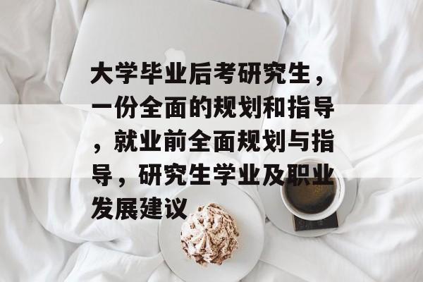 大学毕业后考研究生，一份全面的规划和指导，就业前全面规划与指导，研究生学业及职业发展建议