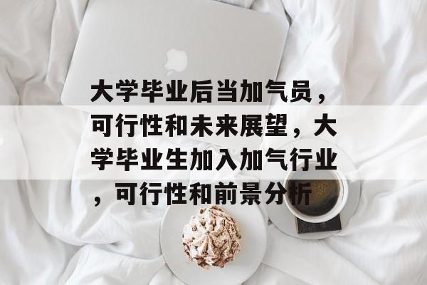 大学毕业后当加气员，可行性和未来展望，大学毕业生加入加气行业，可行性和前景分析