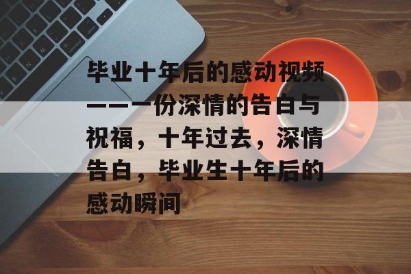 毕业十年后的感动视频——一份深情的告白与祝福，十年过去，深情告白，毕业生十年后的感动瞬间