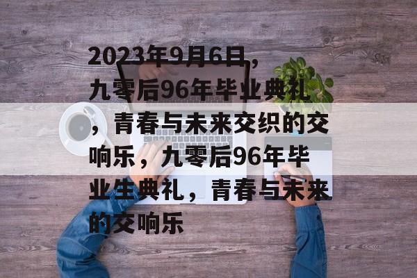 2023年9月6日，九零后96年毕业典礼，青春与未来交织的交响乐，九零后96年毕业生典礼，青春与未来的交响乐
