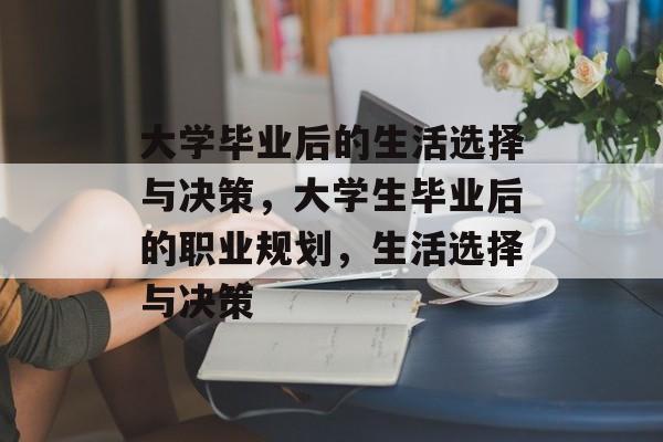 大学毕业后的生活选择与决策，大学生毕业后的职业规划，生活选择与决策