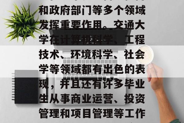 交通大学是一个享有盛誉的学府，毕业生通常会在学术界、科研机构和政府部门等多个领域发挥重要作用。交通大学在计算机科学、工程技术、环境科学、社会学等领域都有出色的表现，并且还有许多毕业生从事商业运营、投资管理和项目管理等工作。，交通大学，优秀的多学科教育和毕业生就业前景