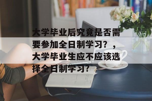 大学毕业后究竟是否需要参加全日制学习？，大学毕业生应不应该选择全日制学习?
