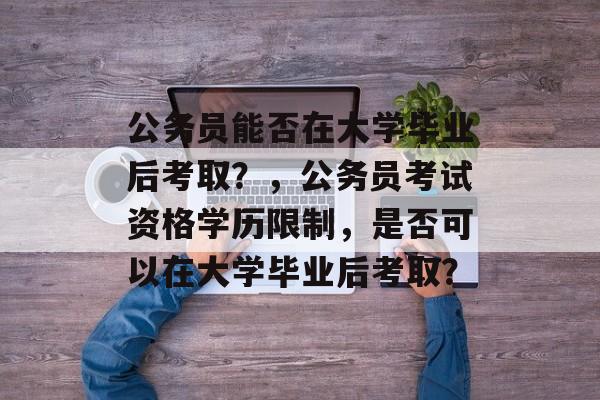 公务员能否在大学毕业后考取?,公务员考试资格学历限制,是否可以在大学毕业后考取? 公务员能否在大学毕业后考取?,公务员考试资格学历限制,是否可以在大学毕业后考取?
