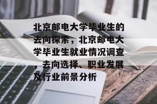 北京邮电大学毕业生的去向探索，北京邮电大学毕业生就业情况调查，去向选择、职业发展及行业前景分析