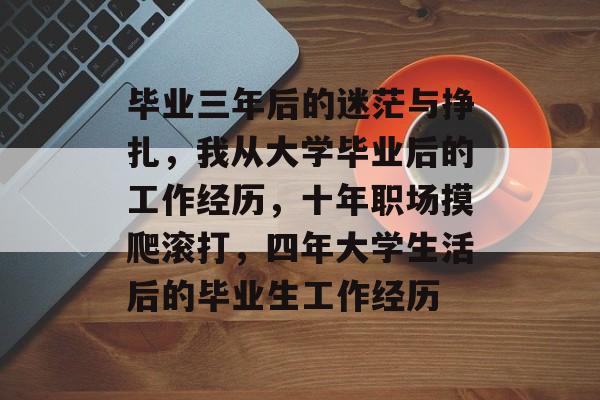 毕业三年后的迷茫与挣扎，我从大学毕业后的工作经历，十年职场摸爬滚打，四年大学生活后的毕业生工作经历