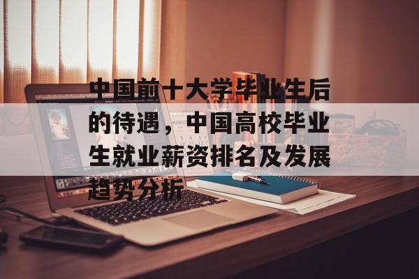 中国前十大学毕业生后的待遇,中国高校毕业生就业薪资排名及发展趋势分析 中国前十大学毕业生后的待遇,中国高校毕业生就业薪资排名及发展趋势分析