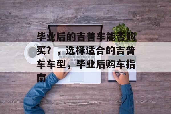 毕业后的吉普车能否购买?,选择适合的吉普车车型,毕业后购车指南 毕业后的吉普车能否购买?,选择适合的吉普车车型,毕业后购车指南