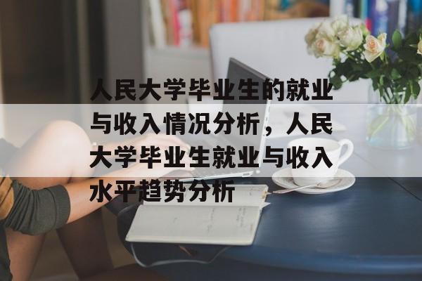 人民大学毕业生的就业与收入情况分析,人民大学毕业生就业与收入水平趋势分析 人民大学毕业生的就业与收入情况分析,人民大学毕业生就业与收入水平趋势分析
