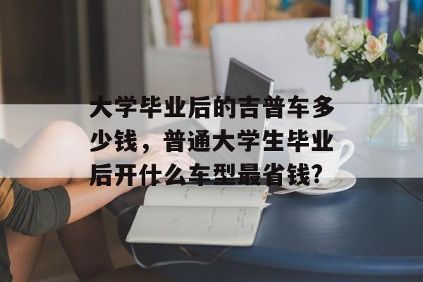 大学毕业后的吉普车多少钱，普通大学生毕业后开什么车型最省钱?