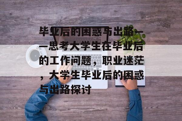 毕业后的困惑与出路——思考大学生在毕业后的工作问题，职业迷茫，大学生毕业后的困惑与出路探讨