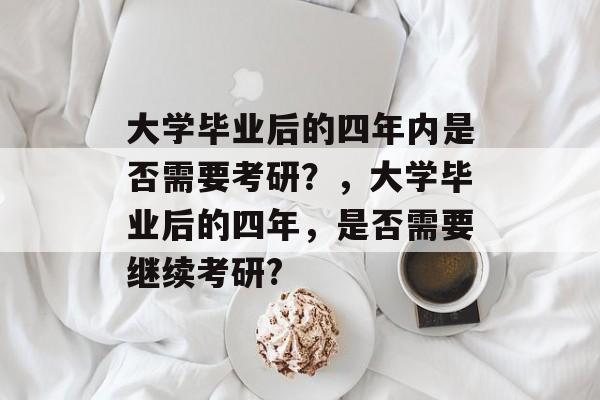 大学毕业后的四年内是否需要考研?,大学毕业后的四年,是否需要继续考研? 大学毕业后的四年内是否需要考研?,大学毕业后的四年,是否需要继续考研?