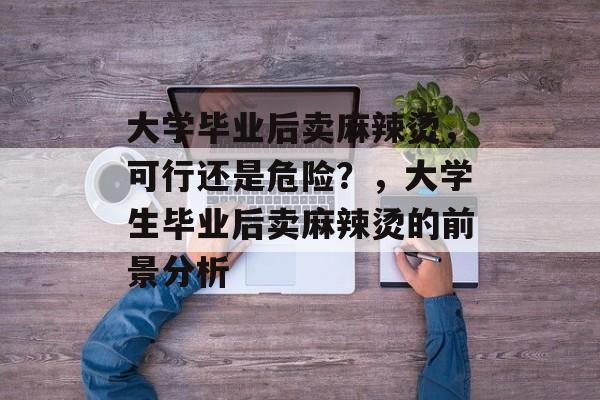 大学毕业后卖麻辣烫，可行还是危险？，大学生毕业后卖麻辣烫的前景分析