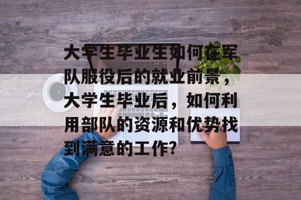 大学生毕业生如何在军队服役后的就业前景，大学生毕业后，如何利用部队的资源和优势找到满意的工作?