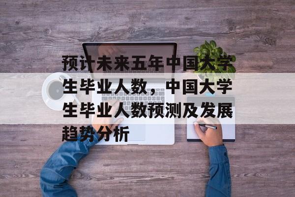 预计未来五年中国大学生毕业人数,中国大学生毕业人数预测及发展趋势分析 预计未来五年中国大学生毕业人数,中国大学生毕业人数预测及发展趋势分析