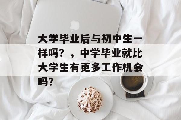 大学毕业后与初中生一样吗?,中学毕业就比大学生有更多工作机会吗? 大学毕业后与初中生一样吗?,中学毕业就比大学生有更多工作机会吗?