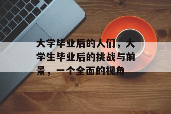 大学毕业后的人们,大学生毕业后的挑战与前景,一个全面的视角 大学毕业后的人们,大学生毕业后的挑战与前景,一个全面的视角