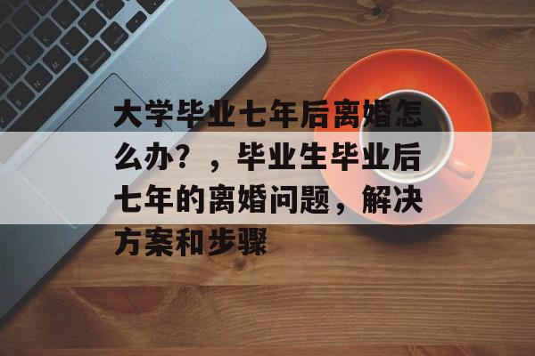 大学毕业七年后离婚怎么办？，毕业生毕业后七年的离婚问题，解决方案和步骤