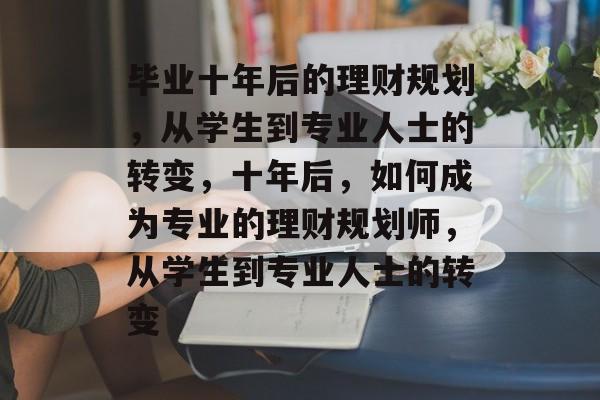 毕业十年后的理财规划，从学生到专业人士的转变，十年后，如何成为专业的理财规划师，从学生到专业人士的转变