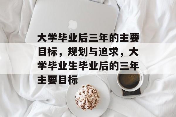 大学毕业后三年的主要目标,规划与追求,大学毕业生毕业后的三年主要目标 大学毕业后三年的主要目标,规划与追求,大学毕业生毕业后的三年主要目标