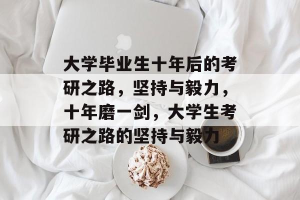 大学毕业生十年后的考研之路,坚持与毅力,十年磨一剑,大学生考研之路的坚持与毅力 大学毕业生十年后的考研之路,坚持与毅力,十年磨一剑,大学生考研之路的坚持与毅力