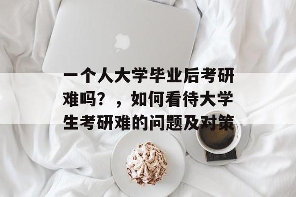 一个人大学毕业后考研难吗?,如何看待大学生考研难的问题及对策 一个人大学毕业后考研难吗?,如何看待大学生考研难的问题及对策