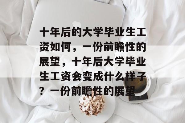 十年后的大学毕业生工资如何,一份前瞻性的展望,十年后大学毕业生工资会变成什么样子?一份前瞻性的展望 十年后的大学毕业生工资如何,一份前瞻性的展望,十年后大学毕业生工资会变成什么样子?一份前瞻性的展望