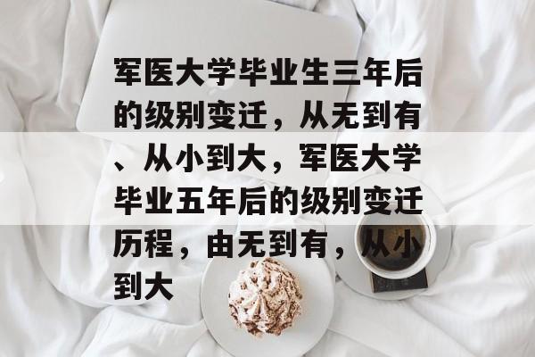 军医大学毕业生三年后的级别变迁,从无到有、从小到大,军医大学毕业五年后的级别变迁历程,由无到有,从小到大 军医大学毕业生三年后的级别变迁,从无到有、从小到大,军医大学毕业五年后的级别变迁历程,由无到有,从小到大