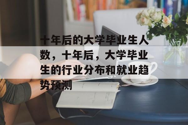 十年后的大学毕业生人数,十年后,大学毕业生的行业分布和就业趋势预测 十年后的大学毕业生人数,十年后,大学毕业生的行业分布和就业趋势预测