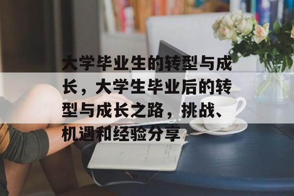 大学毕业生的转型与成长，大学生毕业后的转型与成长之路，挑战、机遇和经验分享