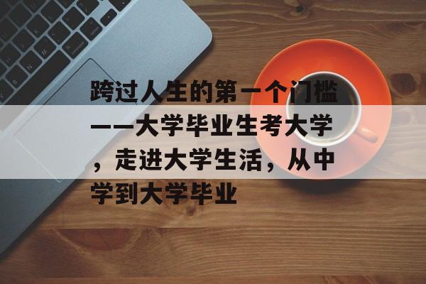 跨过人生的第一个门槛——大学毕业生考大学,走进大学生活,从中学到大学毕业 跨过人生的第一个门槛——大学毕业生考大学,走进大学生活,从中学到大学毕业