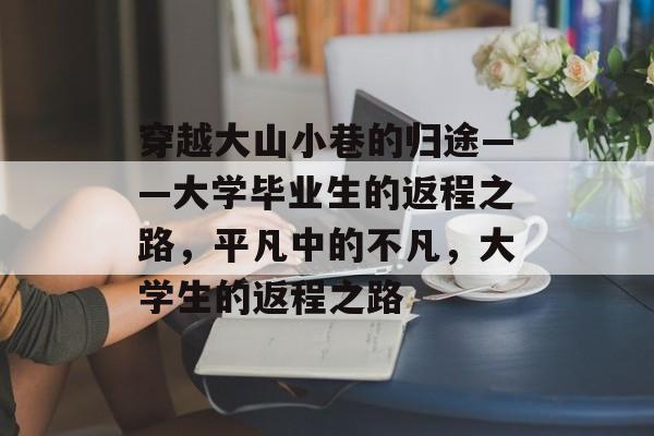 穿越大山小巷的归途——大学毕业生的返程之路,平凡中的不凡,大学生的返程之路 穿越大山小巷的归途——大学毕业生的返程之路,平凡中的不凡,大学生的返程之路
