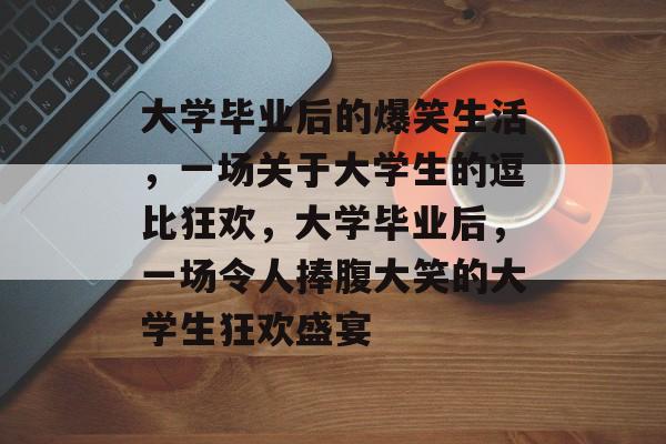 大学毕业后的爆笑生活,一场关于大学生的逗比狂欢,大学毕业后,一场令人捧腹大笑的大学生狂欢盛宴 大学毕业后的爆笑生活,一场关于大学生的逗比狂欢,大学毕业后,一场令人捧腹大笑的大学生狂欢盛宴